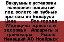 Вакуумные установки нанесения покрытий под золото на зубные протезы из Беларуси › Цена ­ 100 - Все города Медицина, красота и здоровье » Аппараты и тренажеры   . Ямало-Ненецкий АО,Ноябрьск г.